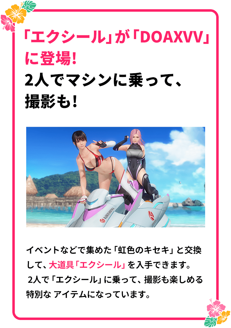 「エクシール」が「DOAXVV」に登場！2人でマシンに乗って、撮影も！
                イベントなどで集めた「虹色のキセキ」と交換して、大道具「エクシール」を入手できます。
                ２人で「エクシール」に乗って、撮影も楽しめる特別なアイテムになっています。