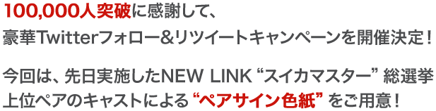 100,000人突破に感謝して、豪華Twitterフォロー&リツイートキャンペーンを開催決定！今回は、先日実施したNEW LINK“スイカマスター”総選挙上位ペアのキャストによる“ペアサイン色紙”をご用意！