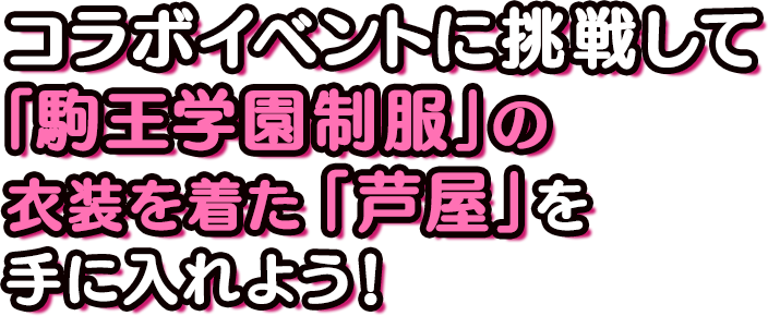 コラボイベントに挑戦して 「駒王学園制服」の 衣装を着た「芦屋」を 手に入れよう！