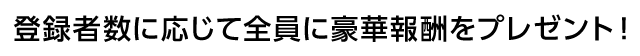 登録者数に応じて全員に豪華報酬をプレゼント！