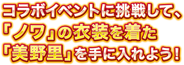 コラボイベントに挑戦して、「ノワ」の衣装を着た「美野里」を手に入れよう！