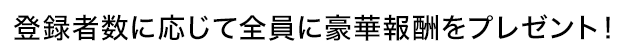 登録者数に応じて全員に豪華報酬をプレゼント！