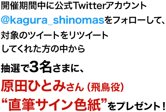 開催期間中に公式Twitterアカウント@kagura_shinomas をフォローして、対象のツイートをリツイートしてくれた方の中から抽選で3名さまに、原田ひとみさん（飛鳥役）“直筆サイン色紙”をプレゼント！