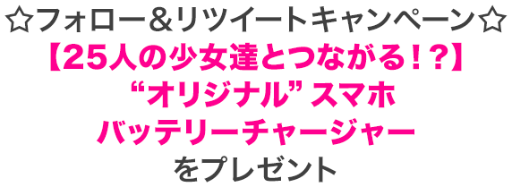 ☆フォロー＆リツイートキャンペーン☆ 【25人の少女達とつながる！？】 “オリジナル”スマホバッテリーチャージャーをプレゼント