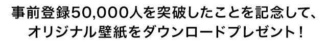 事前登録50,000人を突破したことを記念して、特製壁紙をダウンロードプレゼント！