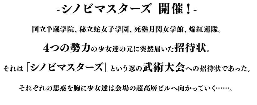 -シノビマスターズ 開催！- 国立半蔵学院、秘立蛇女子学園、死塾月閃女学館、焔紅蓮隊。4つの勢力の少女達の元に突然届いた招待状。それは「シノビマスターズ」という忍の武術大会への招待状であった。それぞれの思惑を胸に少女達は会場の超高層ビルへ向かっていく……。