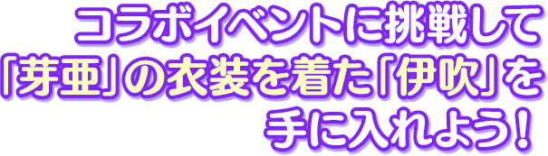 コラボイベントに挑戦して「芽亜」の衣装を着た「伊吹」を 手に入れよう！ 