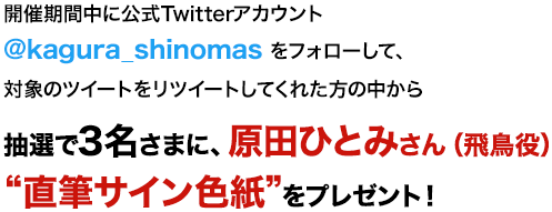 開催期間中に公式Twitterアカウント@kagura_shinomas をフォローして、対象のツイートをリツイートしてくれた方の中から抽選で3名さまに、原田ひとみさん（飛鳥役）“直筆サイン色紙”をプレゼント！