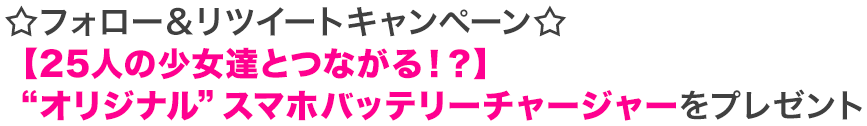 ☆フォロー＆リツイートキャンペーン☆ 【25人の少女達とつながる！？】 “オリジナル”スマホバッテリーチャージャーをプレゼント