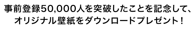 事前登録50,000人を突破したことを記念して、特製壁紙をダウンロードプレゼント！